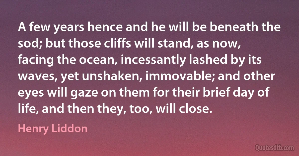 A few years hence and he will be beneath the sod; but those cliffs will stand, as now, facing the ocean, incessantly lashed by its waves, yet unshaken, immovable; and other eyes will gaze on them for their brief day of life, and then they, too, will close. (Henry Liddon)