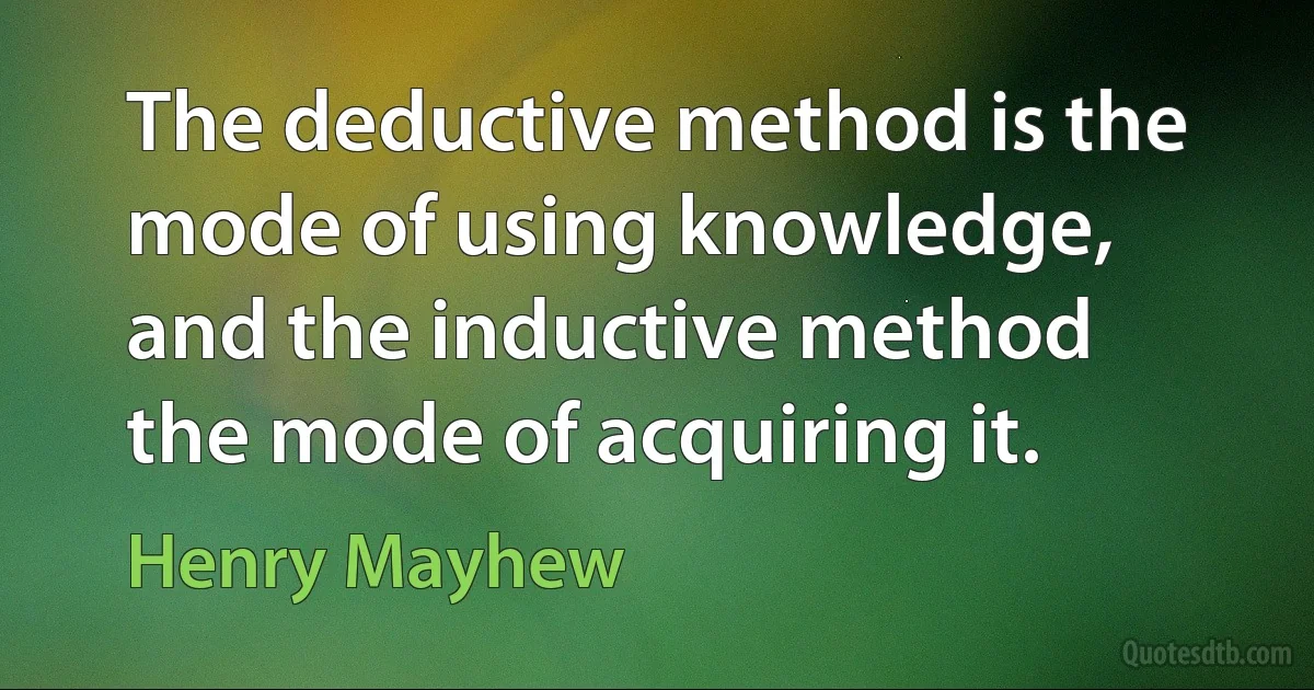 The deductive method is the mode of using knowledge, and the inductive method the mode of acquiring it. (Henry Mayhew)