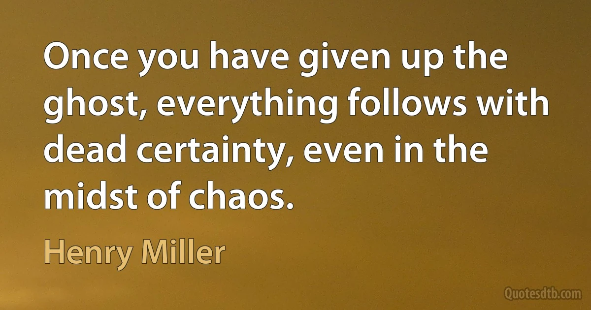 Once you have given up the ghost, everything follows with dead certainty, even in the midst of chaos. (Henry Miller)