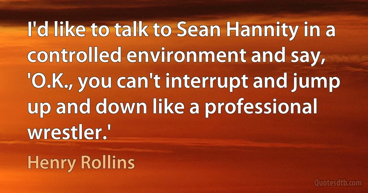 I'd like to talk to Sean Hannity in a controlled environment and say, 'O.K., you can't interrupt and jump up and down like a professional wrestler.' (Henry Rollins)