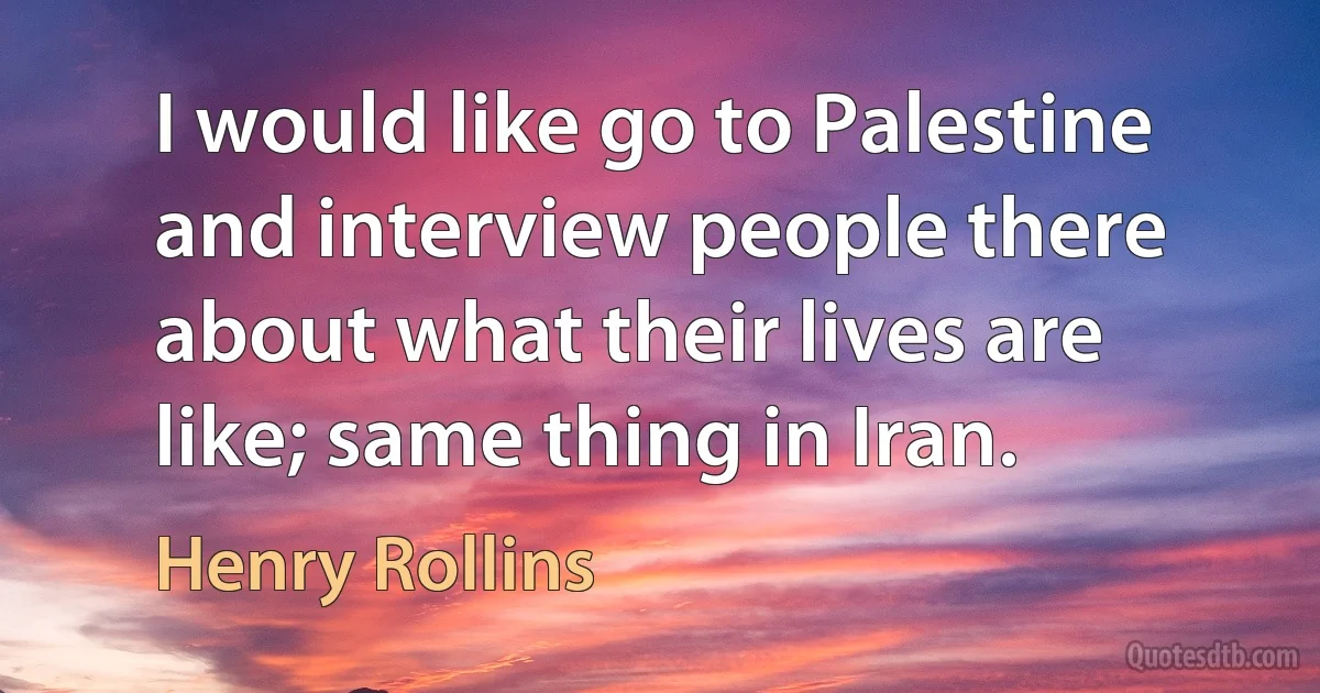 I would like go to Palestine and interview people there about what their lives are like; same thing in Iran. (Henry Rollins)