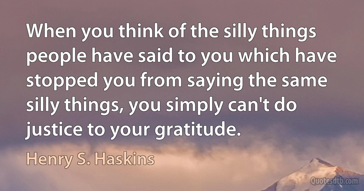 When you think of the silly things people have said to you which have stopped you from saying the same silly things, you simply can't do justice to your gratitude. (Henry S. Haskins)