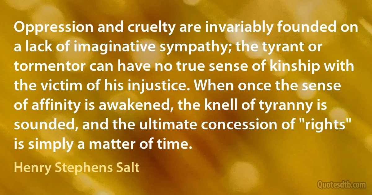 Oppression and cruelty are invariably founded on a lack of imaginative sympathy; the tyrant or tormentor can have no true sense of kinship with the victim of his injustice. When once the sense of affinity is awakened, the knell of tyranny is sounded, and the ultimate concession of "rights" is simply a matter of time. (Henry Stephens Salt)