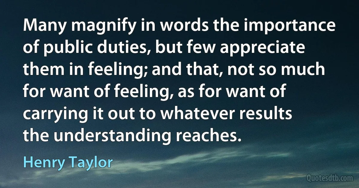 Many magnify in words the importance of public duties, but few appreciate them in feeling; and that, not so much for want of feeling, as for want of carrying it out to whatever results the understanding reaches. (Henry Taylor)