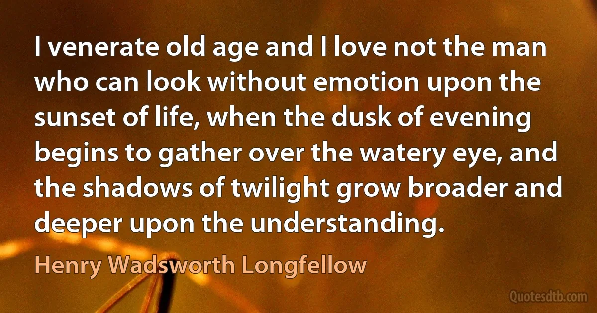 I venerate old age and I love not the man who can look without emotion upon the sunset of life, when the dusk of evening begins to gather over the watery eye, and the shadows of twilight grow broader and deeper upon the understanding. (Henry Wadsworth Longfellow)