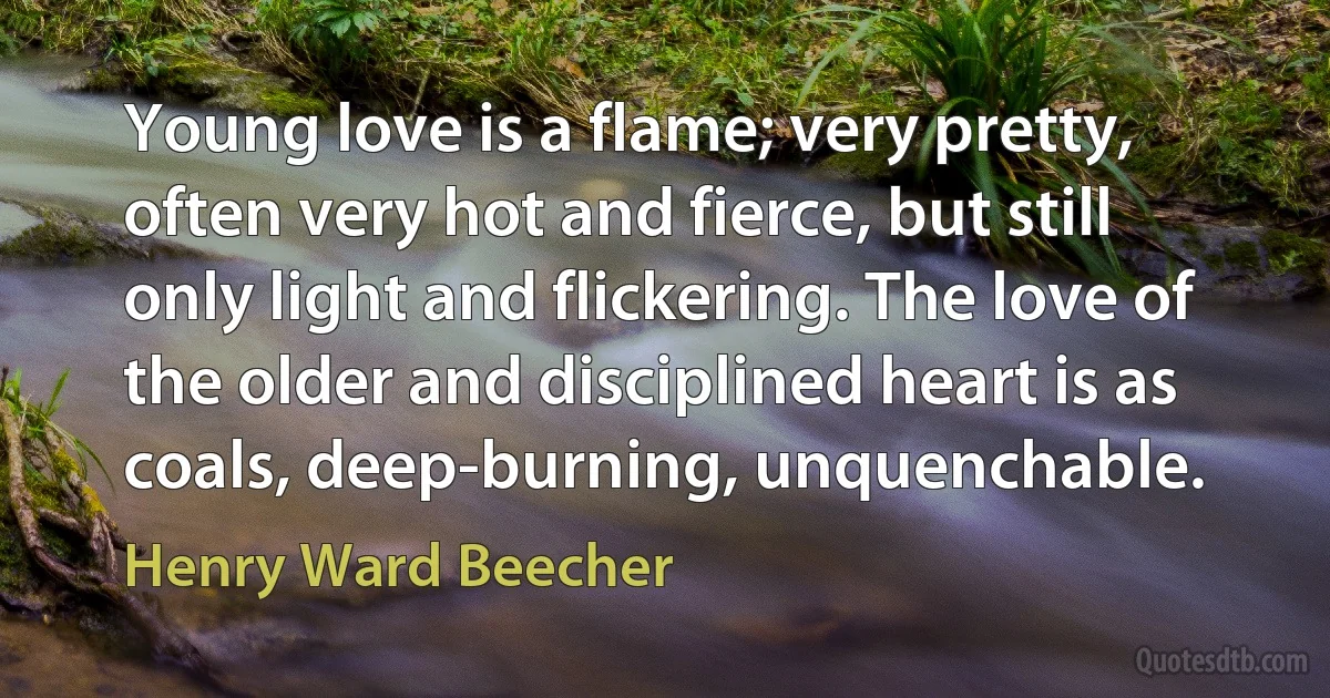 Young love is a flame; very pretty, often very hot and fierce, but still only light and flickering. The love of the older and disciplined heart is as coals, deep-burning, unquenchable. (Henry Ward Beecher)