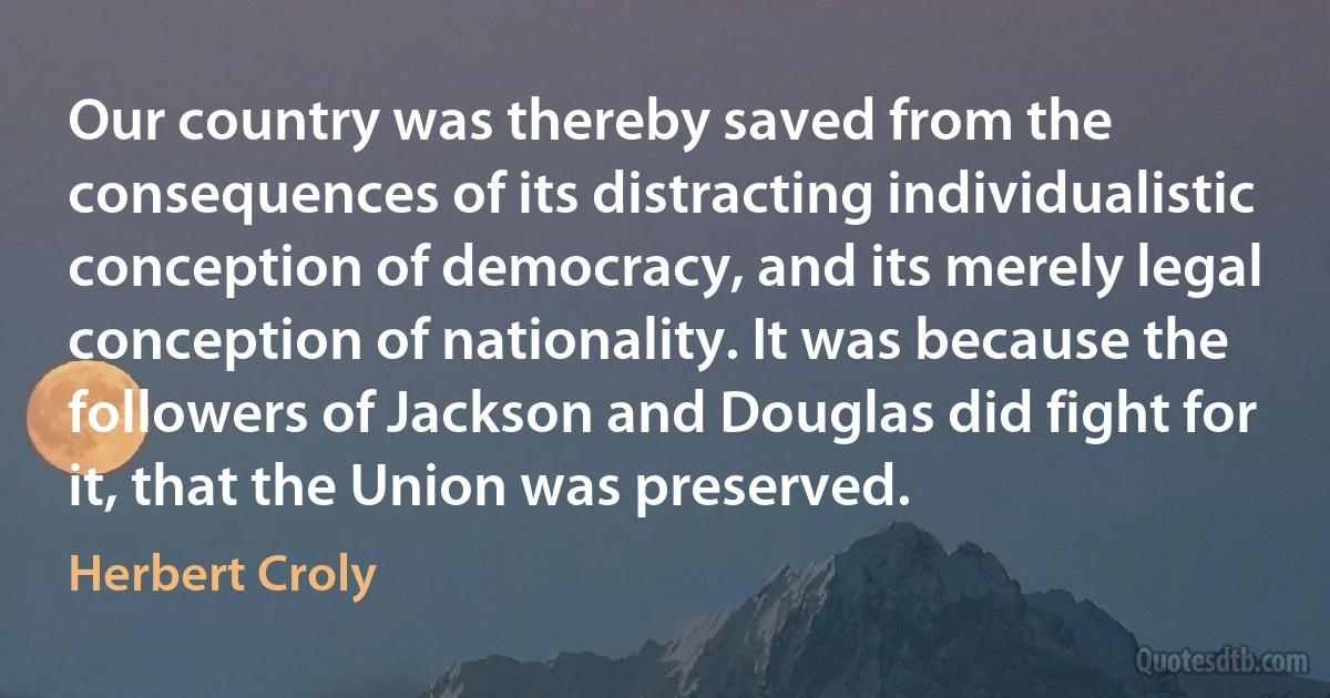 Our country was thereby saved from the consequences of its distracting individualistic conception of democracy, and its merely legal conception of nationality. It was because the followers of Jackson and Douglas did fight for it, that the Union was preserved. (Herbert Croly)