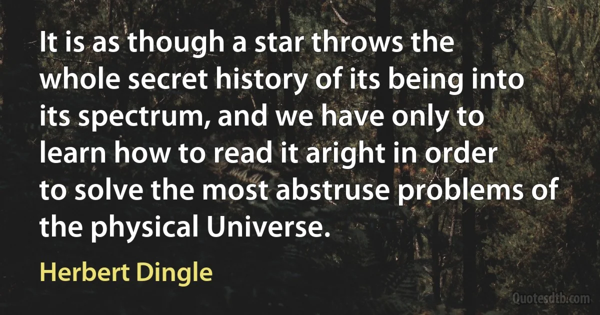 It is as though a star throws the whole secret history of its being into its spectrum, and we have only to learn how to read it aright in order to solve the most abstruse problems of the physical Universe. (Herbert Dingle)