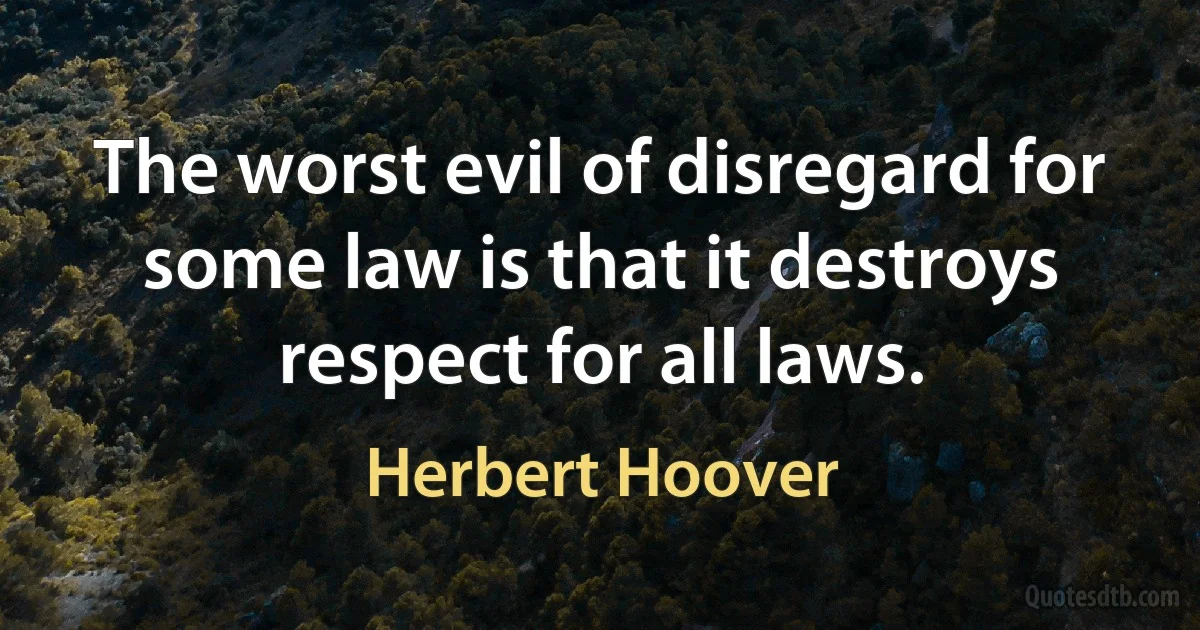 The worst evil of disregard for some law is that it destroys respect for all laws. (Herbert Hoover)