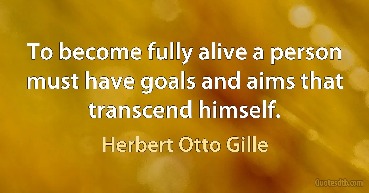 To become fully alive a person must have goals and aims that transcend himself. (Herbert Otto Gille)