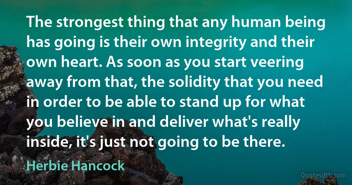 The strongest thing that any human being has going is their own integrity and their own heart. As soon as you start veering away from that, the solidity that you need in order to be able to stand up for what you believe in and deliver what's really inside, it's just not going to be there. (Herbie Hancock)