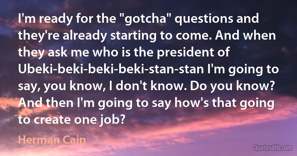 I'm ready for the "gotcha" questions and they're already starting to come. And when they ask me who is the president of Ubeki-beki-beki-beki-stan-stan I'm going to say, you know, I don't know. Do you know? And then I'm going to say how's that going to create one job? (Herman Cain)