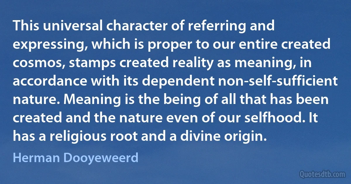 This universal character of referring and expressing, which is proper to our entire created cosmos, stamps created reality as meaning, in accordance with its dependent non-self-sufficient nature. Meaning is the being of all that has been created and the nature even of our selfhood. It has a religious root and a divine origin. (Herman Dooyeweerd)