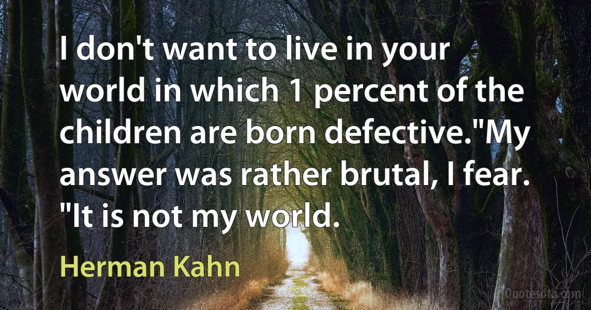 I don't want to live in your world in which 1 percent of the children are born defective."My answer was rather brutal, I fear. "It is not my world. (Herman Kahn)