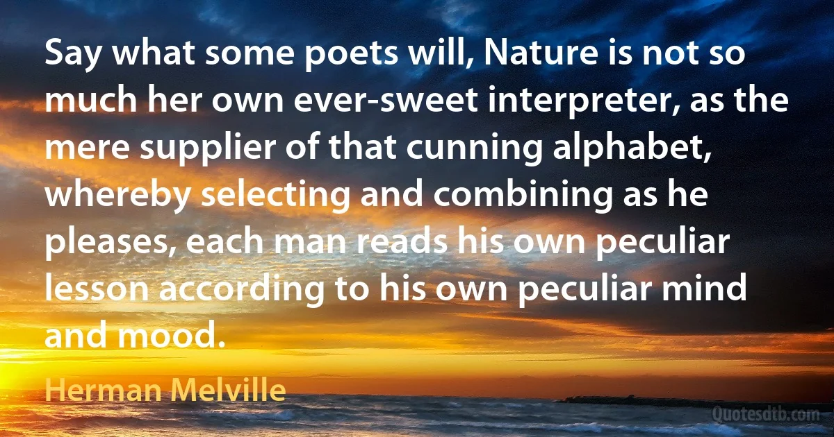 Say what some poets will, Nature is not so much her own ever-sweet interpreter, as the mere supplier of that cunning alphabet, whereby selecting and combining as he pleases, each man reads his own peculiar lesson according to his own peculiar mind and mood. (Herman Melville)