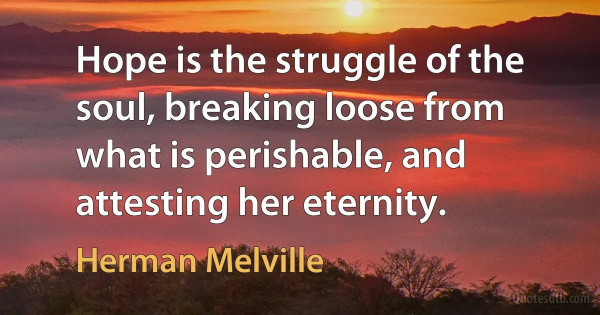 Hope is the struggle of the soul, breaking loose from what is perishable, and attesting her eternity. (Herman Melville)