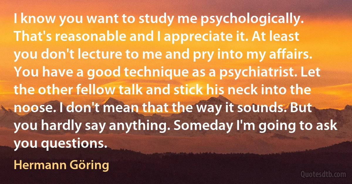 I know you want to study me psychologically. That's reasonable and I appreciate it. At least you don't lecture to me and pry into my affairs. You have a good technique as a psychiatrist. Let the other fellow talk and stick his neck into the noose. I don't mean that the way it sounds. But you hardly say anything. Someday I'm going to ask you questions. (Hermann Göring)