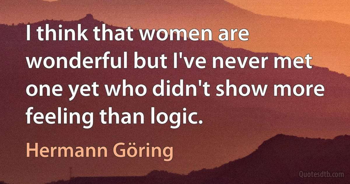 I think that women are wonderful but I've never met one yet who didn't show more feeling than logic. (Hermann Göring)