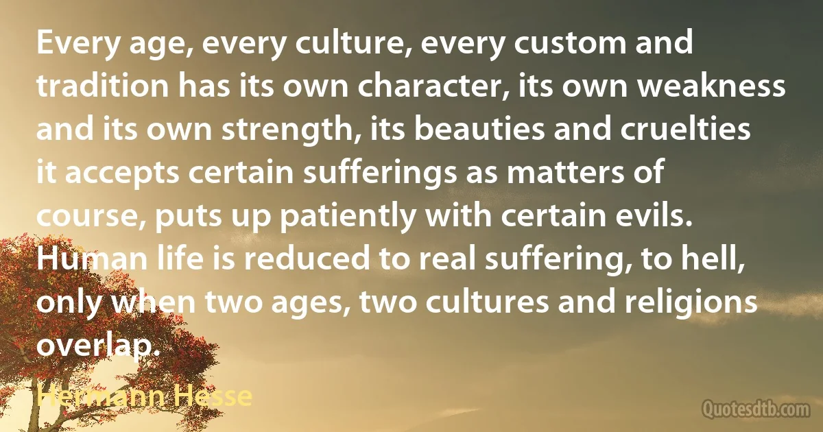 Every age, every culture, every custom and tradition has its own character, its own weakness and its own strength, its beauties and cruelties it accepts certain sufferings as matters of course, puts up patiently with certain evils. Human life is reduced to real suffering, to hell, only when two ages, two cultures and religions overlap. (Hermann Hesse)