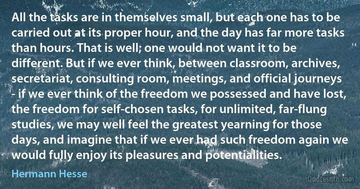 All the tasks are in themselves small, but each one has to be carried out at its proper hour, and the day has far more tasks than hours. That is well; one would not want it to be different. But if we ever think, between classroom, archives, secretariat, consulting room, meetings, and official journeys - if we ever think of the freedom we possessed and have lost, the freedom for self-chosen tasks, for unlimited, far-flung studies, we may well feel the greatest yearning for those days, and imagine that if we ever had such freedom again we would fully enjoy its pleasures and potentialities. (Hermann Hesse)