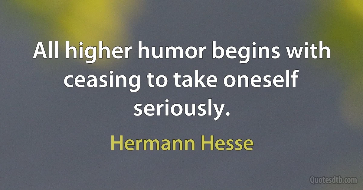 All higher humor begins with ceasing to take oneself seriously. (Hermann Hesse)