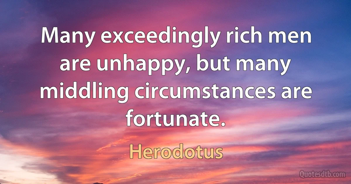 Many exceedingly rich men are unhappy, but many middling circumstances are fortunate. (Herodotus)