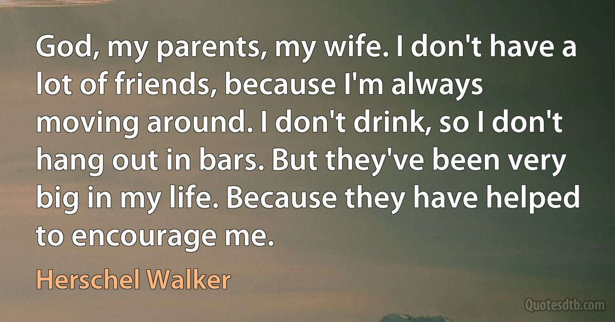 God, my parents, my wife. I don't have a lot of friends, because I'm always moving around. I don't drink, so I don't hang out in bars. But they've been very big in my life. Because they have helped to encourage me. (Herschel Walker)