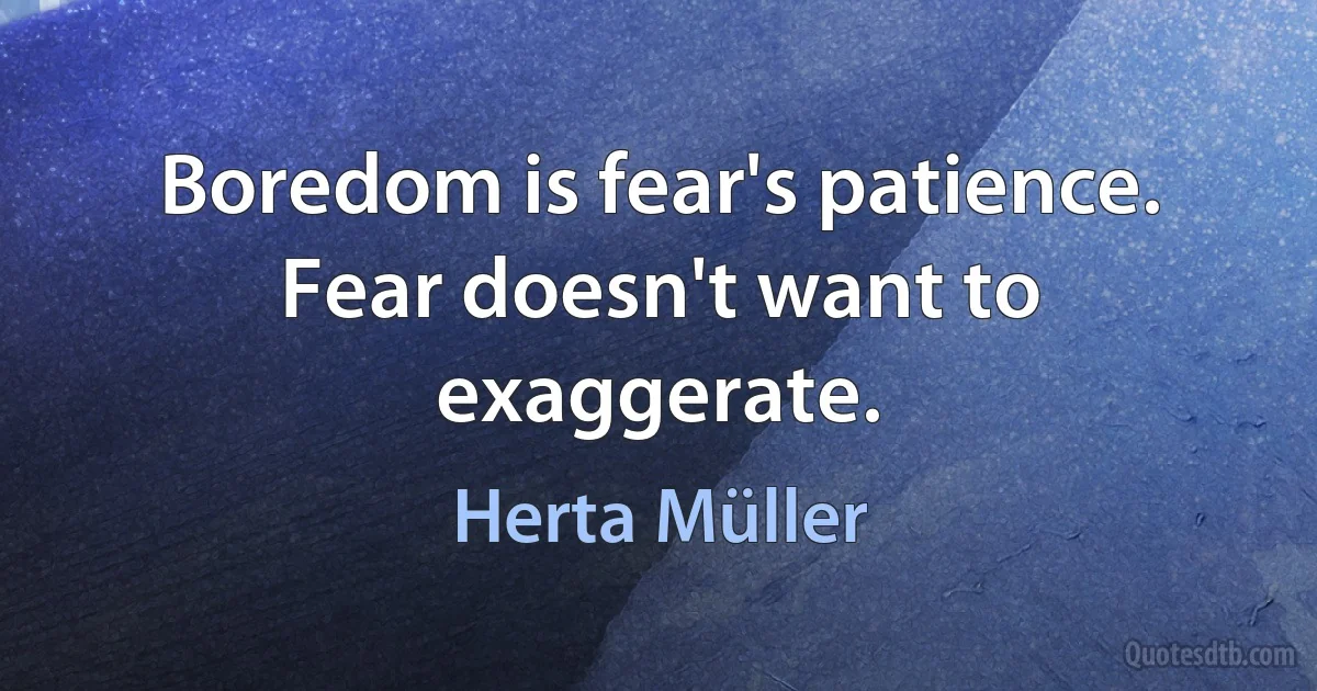 Boredom is fear's patience. Fear doesn't want to exaggerate. (Herta Müller)