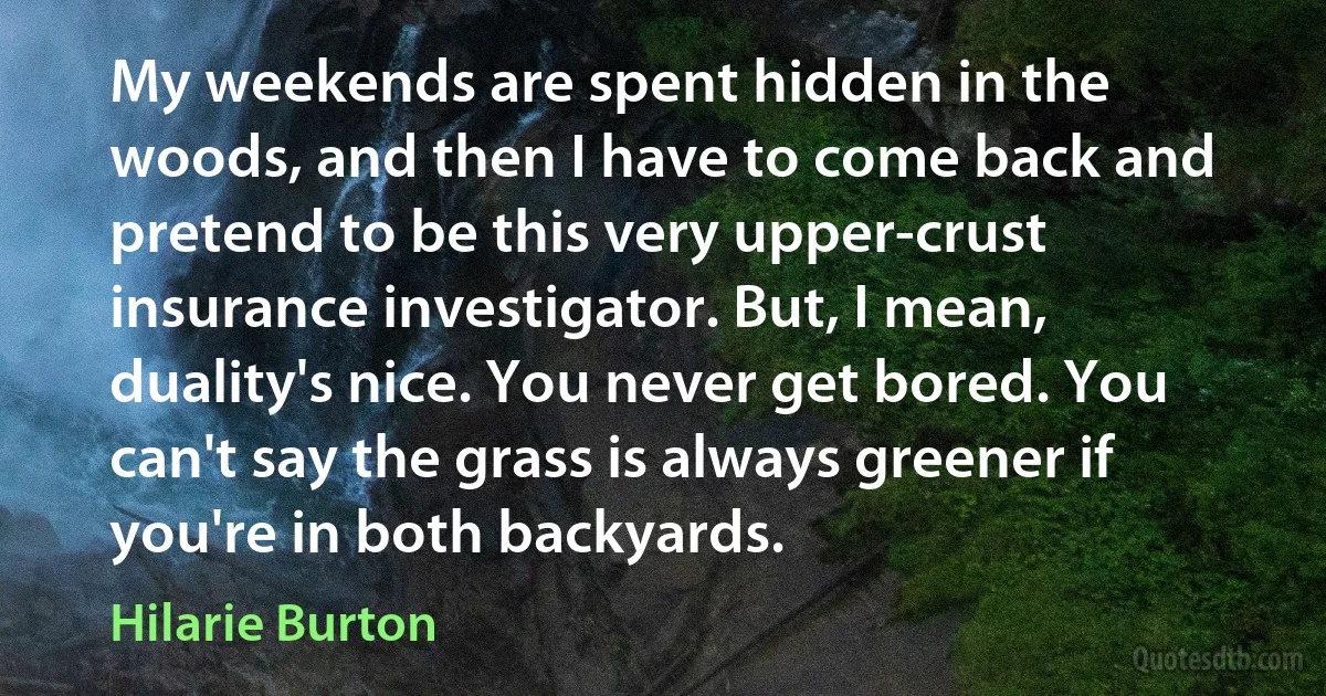 My weekends are spent hidden in the woods, and then I have to come back and pretend to be this very upper-crust insurance investigator. But, I mean, duality's nice. You never get bored. You can't say the grass is always greener if you're in both backyards. (Hilarie Burton)