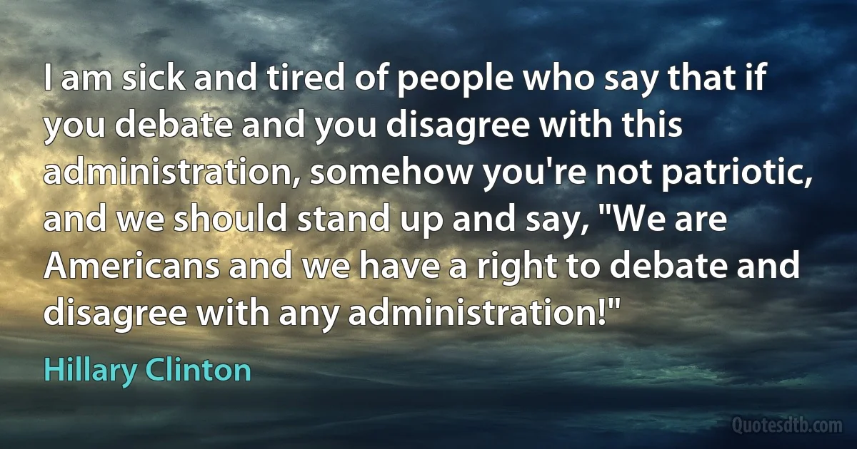 I am sick and tired of people who say that if you debate and you disagree with this administration, somehow you're not patriotic, and we should stand up and say, "We are Americans and we have a right to debate and disagree with any administration!" (Hillary Clinton)