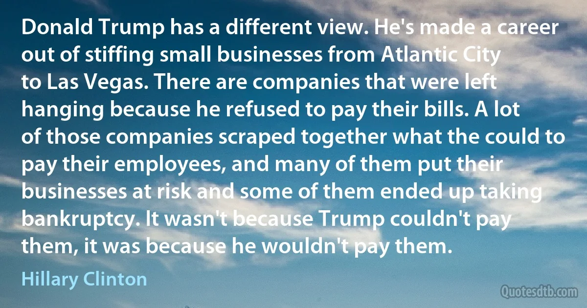 Donald Trump has a different view. He's made a career out of stiffing small businesses from Atlantic City to Las Vegas. There are companies that were left hanging because he refused to pay their bills. A lot of those companies scraped together what the could to pay their employees, and many of them put their businesses at risk and some of them ended up taking bankruptcy. It wasn't because Trump couldn't pay them, it was because he wouldn't pay them. (Hillary Clinton)