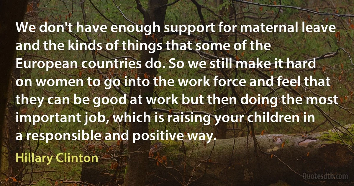 We don't have enough support for maternal leave and the kinds of things that some of the European countries do. So we still make it hard on women to go into the work force and feel that they can be good at work but then doing the most important job, which is raising your children in a responsible and positive way. (Hillary Clinton)