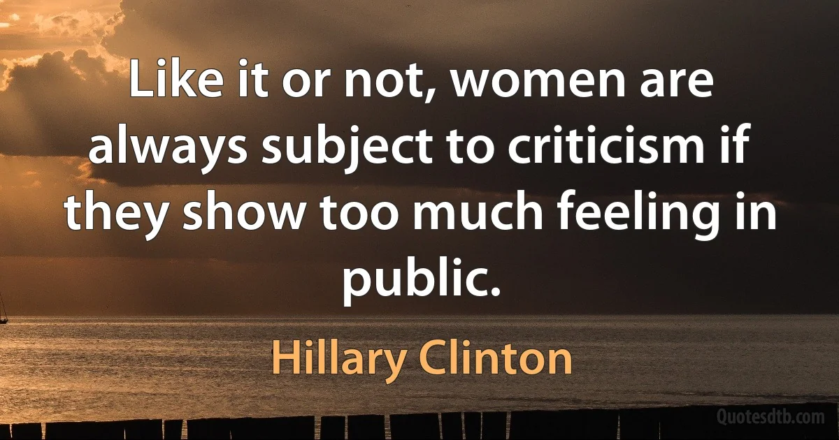 Like it or not, women are always subject to criticism if they show too much feeling in public. (Hillary Clinton)