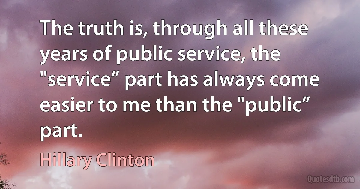 The truth is, through all these years of public service, the "service” part has always come easier to me than the "public” part. (Hillary Clinton)