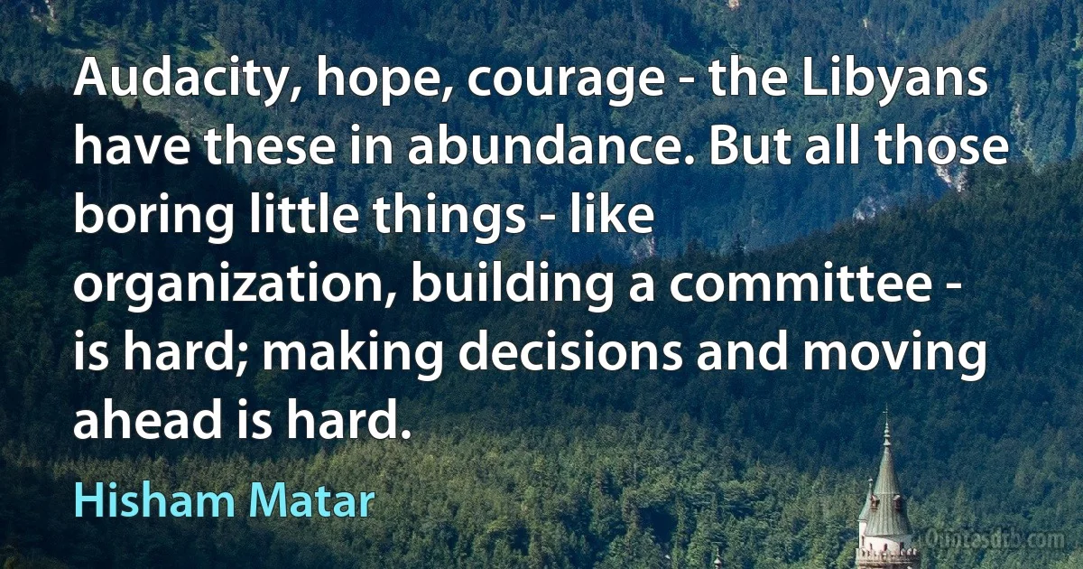 Audacity, hope, courage - the Libyans have these in abundance. But all those boring little things - like organization, building a committee - is hard; making decisions and moving ahead is hard. (Hisham Matar)