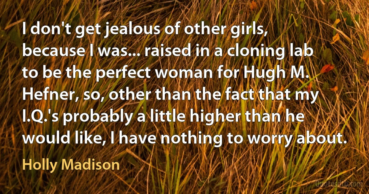 I don't get jealous of other girls, because I was... raised in a cloning lab to be the perfect woman for Hugh M. Hefner, so, other than the fact that my I.Q.'s probably a little higher than he would like, I have nothing to worry about. (Holly Madison)