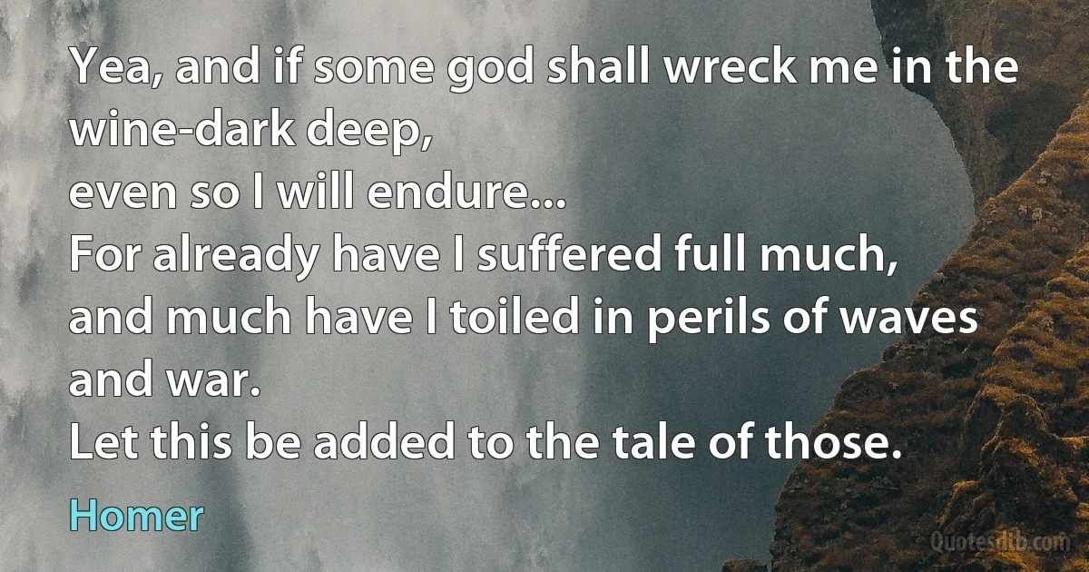 Yea, and if some god shall wreck me in the wine-dark deep,
even so I will endure...
For already have I suffered full much,
and much have I toiled in perils of waves and war.
Let this be added to the tale of those. (Homer)