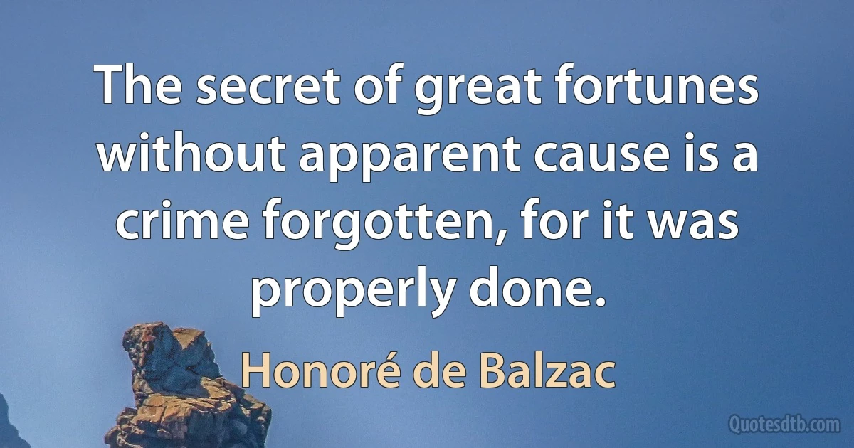 The secret of great fortunes without apparent cause is a crime forgotten, for it was properly done. (Honoré de Balzac)