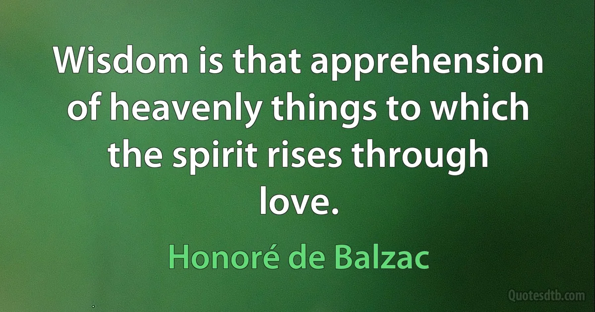 Wisdom is that apprehension of heavenly things to which the spirit rises through love. (Honoré de Balzac)