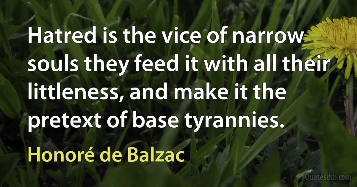 Hatred is the vice of narrow souls they feed it with all their littleness, and make it the pretext of base tyrannies. (Honoré de Balzac)