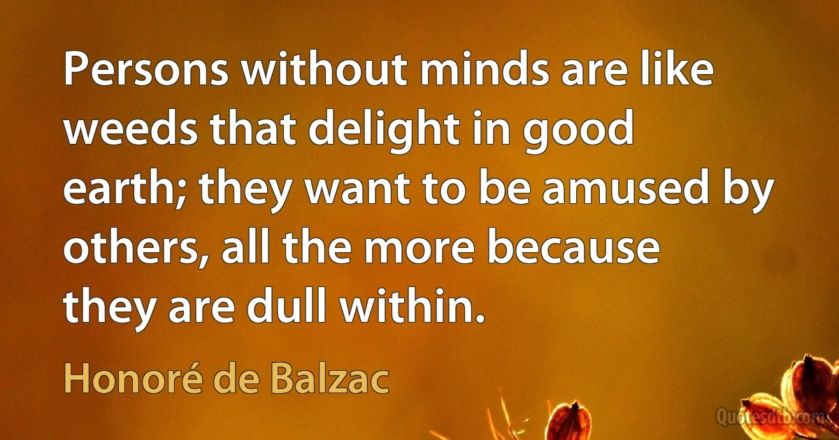 Persons without minds are like weeds that delight in good earth; they want to be amused by others, all the more because they are dull within. (Honoré de Balzac)