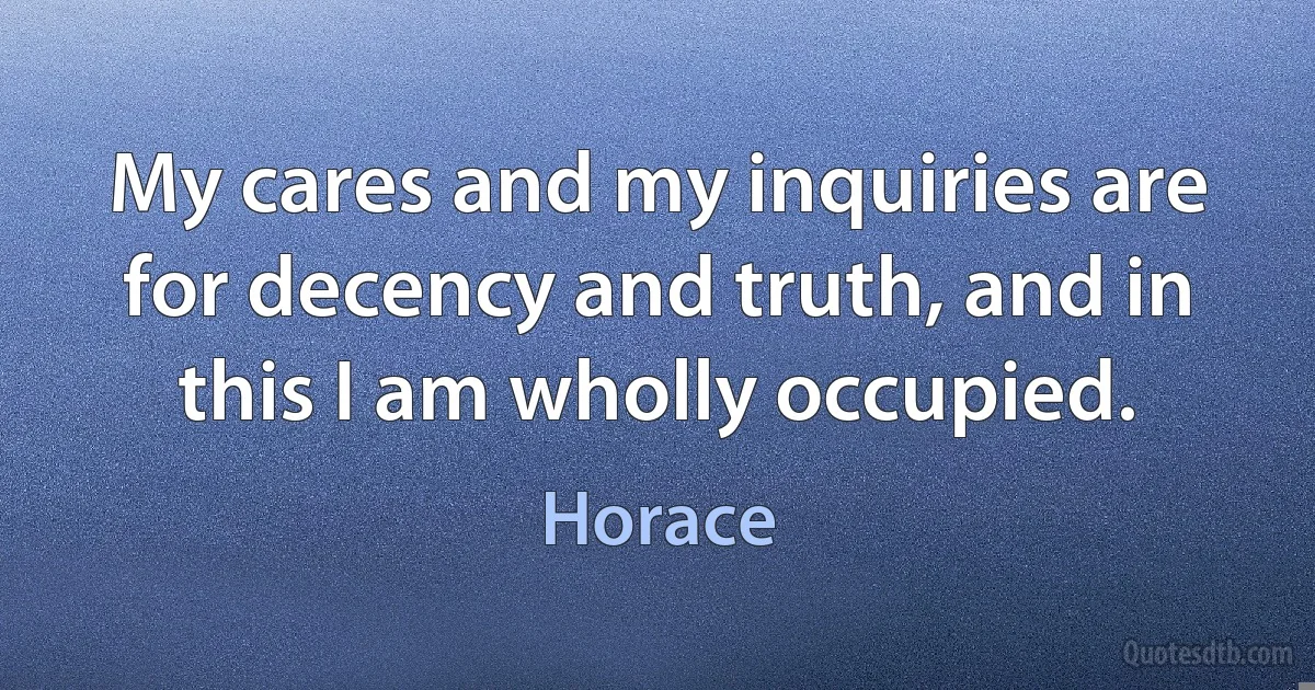 My cares and my inquiries are for decency and truth, and in this I am wholly occupied. (Horace)