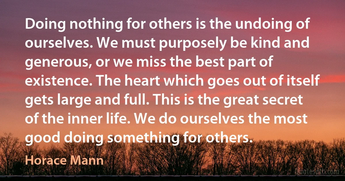 Doing nothing for others is the undoing of ourselves. We must purposely be kind and generous, or we miss the best part of existence. The heart which goes out of itself gets large and full. This is the great secret of the inner life. We do ourselves the most good doing something for others. (Horace Mann)