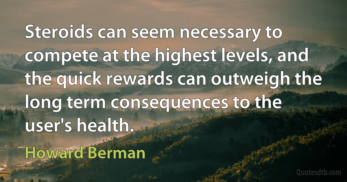 Steroids can seem necessary to compete at the highest levels, and the quick rewards can outweigh the long term consequences to the user's health. (Howard Berman)