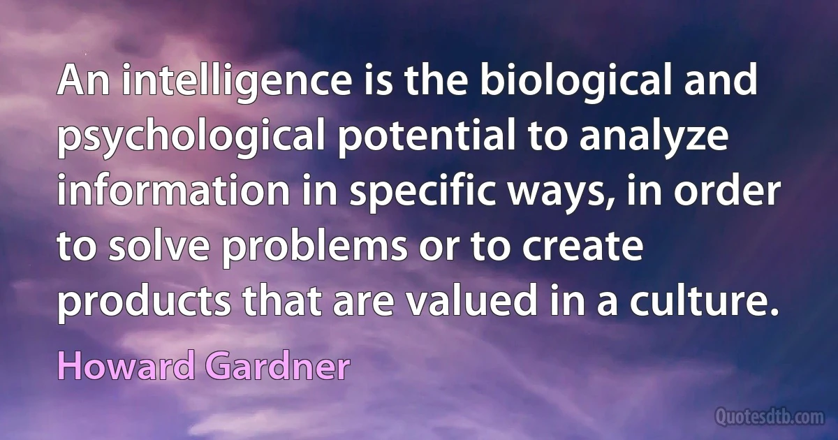 An intelligence is the biological and psychological potential to analyze information in specific ways, in order to solve problems or to create products that are valued in a culture. (Howard Gardner)