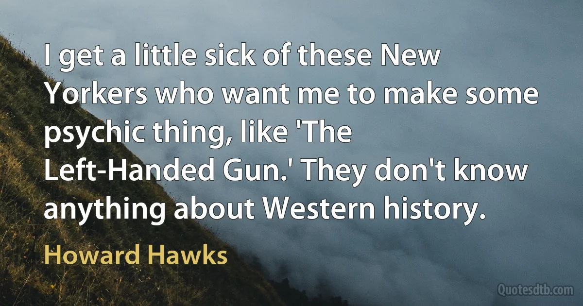 I get a little sick of these New Yorkers who want me to make some psychic thing, like 'The Left-Handed Gun.' They don't know anything about Western history. (Howard Hawks)