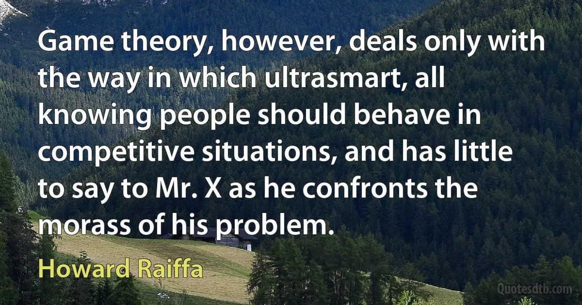 Game theory, however, deals only with the way in which ultrasmart, all knowing people should behave in competitive situations, and has little to say to Mr. X as he confronts the morass of his problem. (Howard Raiffa)