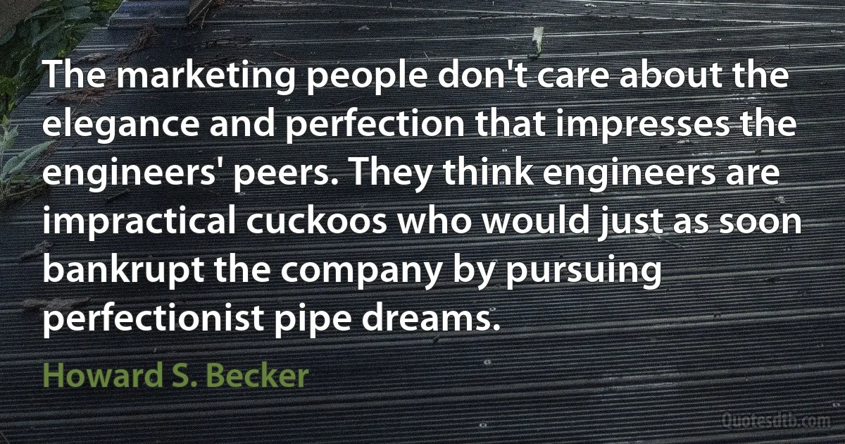 The marketing people don't care about the elegance and perfection that impresses the engineers' peers. They think engineers are impractical cuckoos who would just as soon bankrupt the company by pursuing perfectionist pipe dreams. (Howard S. Becker)