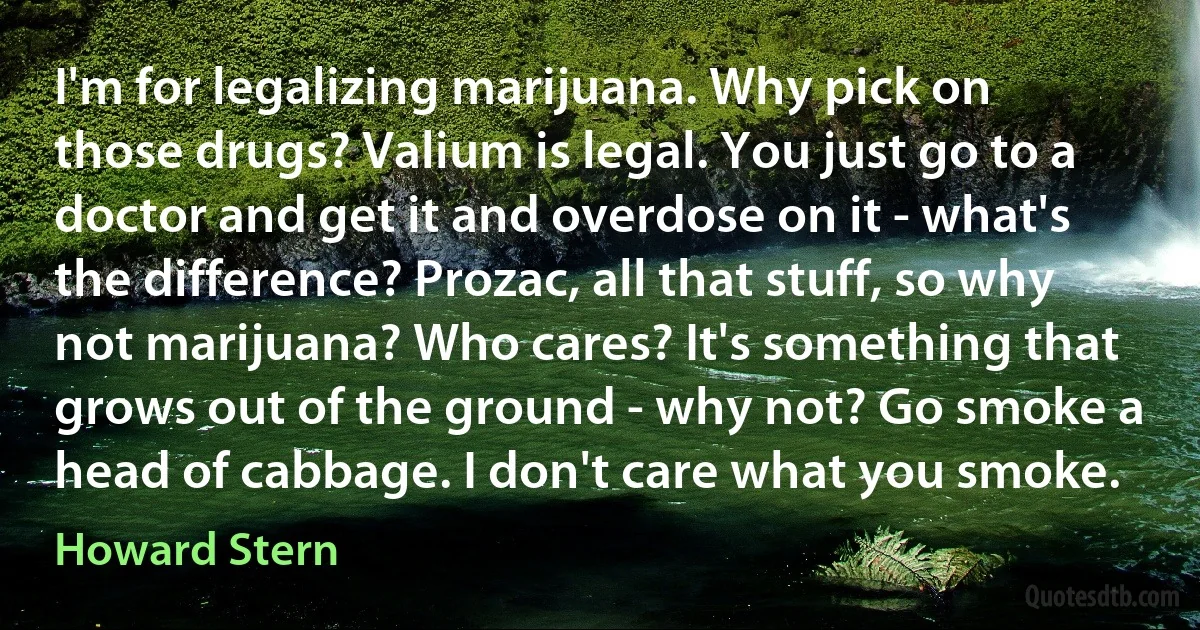 I'm for legalizing marijuana. Why pick on those drugs? Valium is legal. You just go to a doctor and get it and overdose on it - what's the difference? Prozac, all that stuff, so why not marijuana? Who cares? It's something that grows out of the ground - why not? Go smoke a head of cabbage. I don't care what you smoke. (Howard Stern)