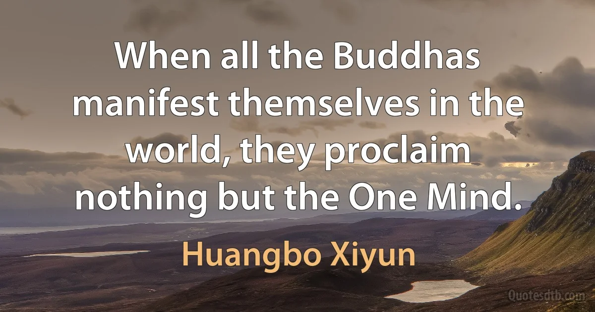 When all the Buddhas manifest themselves in the world, they proclaim nothing but the One Mind. (Huangbo Xiyun)